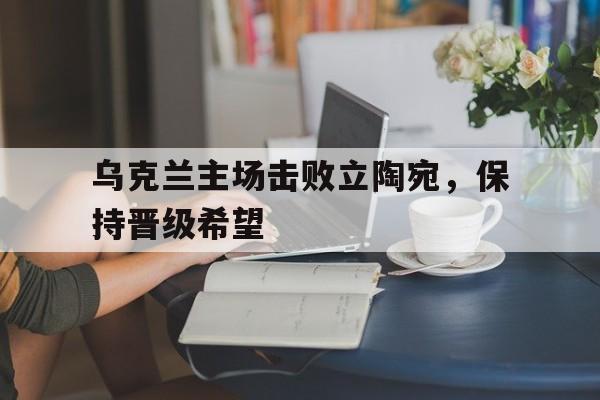 乌克兰主场击败立陶宛，保持晋级希望