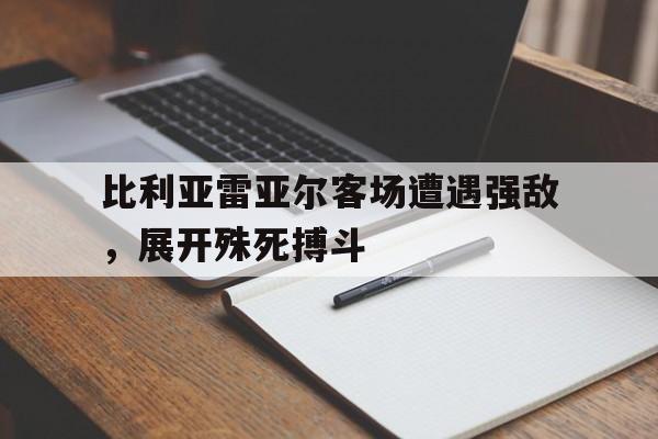 关于比利亚雷亚尔客场遭遇强敌，展开殊死搏斗的信息