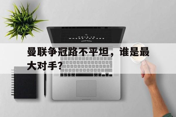 曼联争冠路不平坦，谁是最大对手？的简单介绍