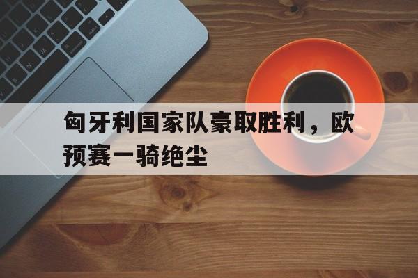 关于匈牙利国家队豪取胜利，欧预赛一骑绝尘的信息