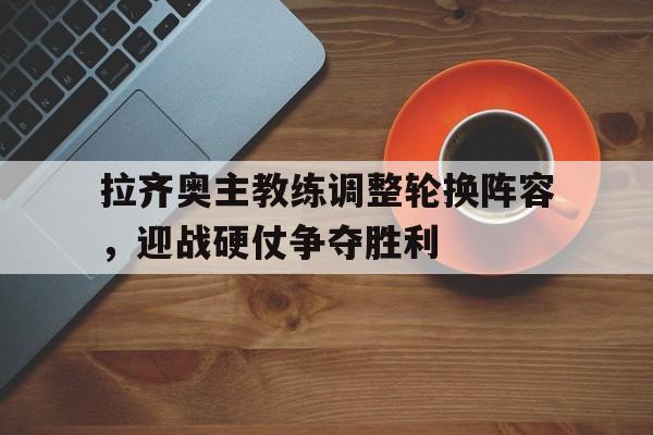 拉齐奥主教练调整轮换阵容，迎战硬仗争夺胜利的简单介绍