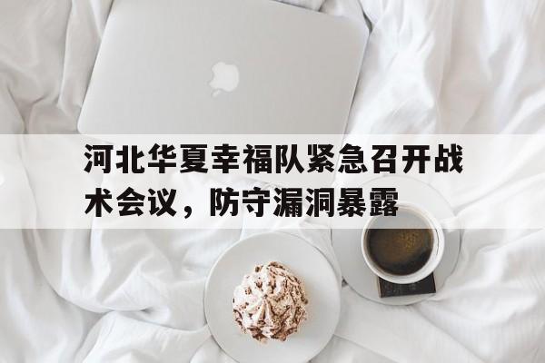 关于河北华夏幸福队紧急召开战术会议，防守漏洞暴露的信息