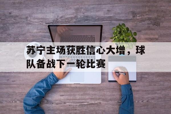 包含苏宁主场获胜信心大增，球队备战下一轮比赛的词条