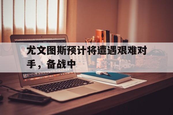 尤文图斯预计将遭遇艰难对手，备战中的简单介绍