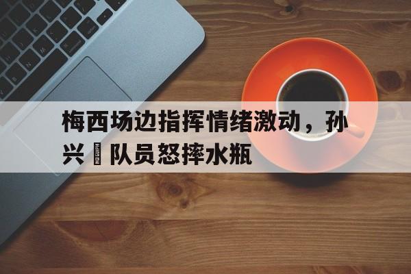 梅西场边指挥情绪激动，孙兴慜队员怒摔水瓶