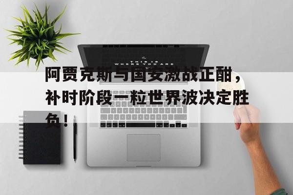 阿贾克斯与国安激战正酣，补时阶段一粒世界波决定胜负！
