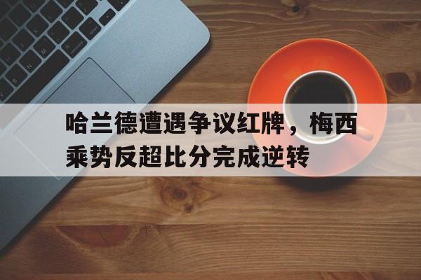 哈兰德遭遇争议红牌，梅西乘势反超比分完成逆转梅西离队哈兰德将完全排除巴萨 跳蚤提交续约要求