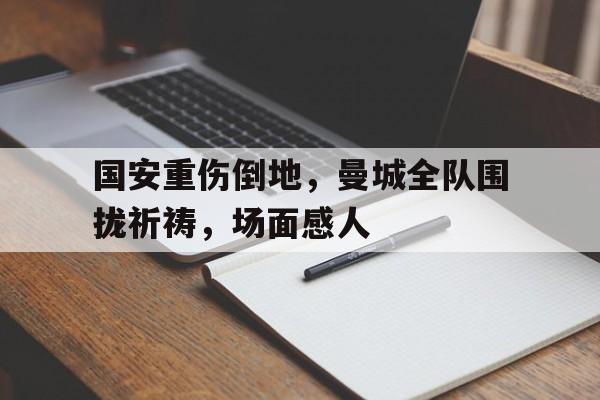 国安重伤倒地，曼城全队围拢祈祷，场面感人731幸存者回忆录