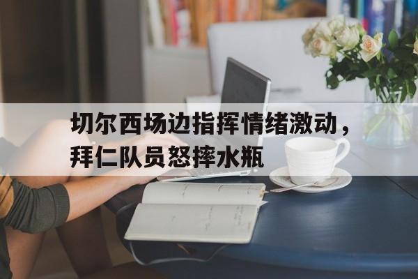 切尔西场边指挥情绪激动，拜仁队员怒摔水瓶