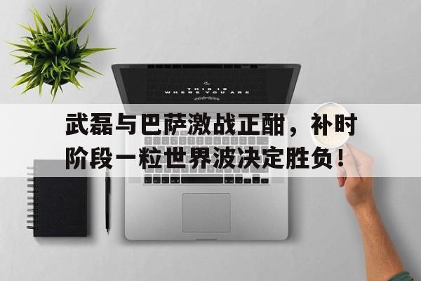 武磊与巴萨激战正酣，补时阶段一粒世界波决定胜负！