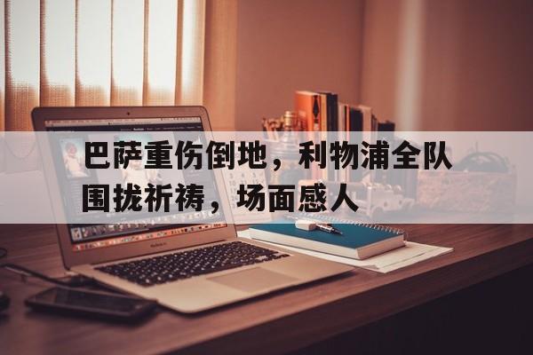巴萨重伤倒地，利物浦全队围拢祈祷，场面感人利物浦巴萨欧冠录像回放